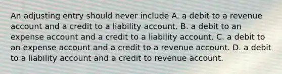 An adjusting entry should never include A. a debit to a revenue account and a credit to a liability account. B. a debit to an expense account and a credit to a liability account. C. a debit to an expense account and a credit to a revenue account. D. a debit to a liability account and a credit to revenue account.