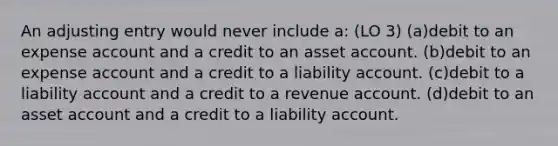 An adjusting entry would never include a: (LO 3) (a)debit to an expense account and a credit to an asset account. (b)debit to an expense account and a credit to a liability account. (c)debit to a liability account and a credit to a revenue account. (d)debit to an asset account and a credit to a liability account.