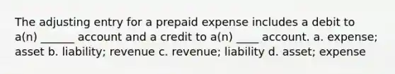 The adjusting entry for a prepaid expense includes a debit to a(n) ______ account and a credit to a(n) ____ account. a. expense; asset b. liability; revenue c. revenue; liability d. asset; expense