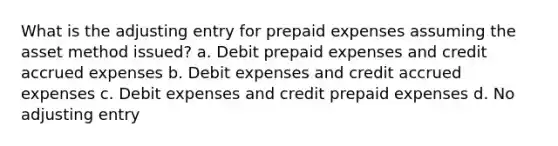 What is the adjusting entry for prepaid expenses assuming the asset method issued? a. Debit prepaid expenses and credit accrued expenses b. Debit expenses and credit accrued expenses c. Debit expenses and credit prepaid expenses d. No adjusting entry