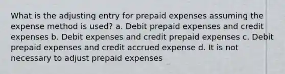 What is the adjusting entry for prepaid expenses assuming the expense method is used? a. Debit prepaid expenses and credit expenses b. Debit expenses and credit prepaid expenses c. Debit prepaid expenses and credit accrued expense d. It is not necessary to adjust prepaid expenses