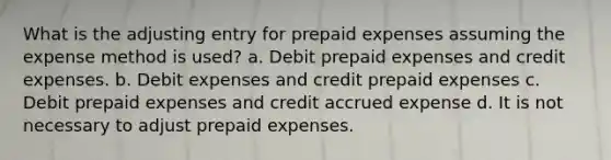 What is the adjusting entry for prepaid expenses assuming the expense method is used? a. Debit prepaid expenses and credit expenses. b. Debit expenses and credit prepaid expenses c. Debit prepaid expenses and credit accrued expense d. It is not necessary to adjust prepaid expenses.