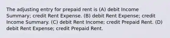 The adjusting entry for prepaid rent is (A) debit Income Summary; credit Rent Expense. (B) debit Rent Expense; credit Income Summary. (C) debit Rent Income; credit Prepaid Rent. (D) debit Rent Expense; credit Prepaid Rent.