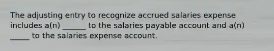 The adjusting entry to recognize accrued salaries expense includes a(n) ______ to the salaries payable account and a(n) _____ to the salaries expense account.