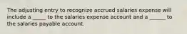 The adjusting entry to recognize accrued salaries expense will include a _____ to the salaries expense account and a ______ to the salaries payable account.