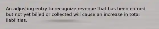 An adjusting entry to recognize revenue that has been earned but not yet billed or collected will cause an increase in total liabilities.