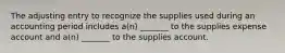 The adjusting entry to recognize the supplies used during an accounting period includes a(n) _______ to the supplies expense account and a(n) _______ to the supplies account.