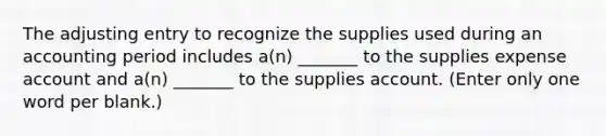 The adjusting entry to recognize the supplies used during an accounting period includes a(n) _______ to the supplies expense account and a(n) _______ to the supplies account. (Enter only one word per blank.)