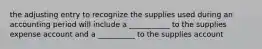 the adjusting entry to recognize the supplies used during an accounting period will include a ___________ to the supplies expense account and a __________ to the supplies account