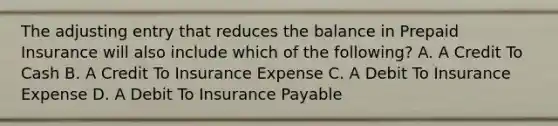 The adjusting entry that reduces the balance in Prepaid Insurance will also include which of the following? A. A Credit To Cash B. A Credit To Insurance Expense C. A Debit To Insurance Expense D. A Debit To Insurance Payable