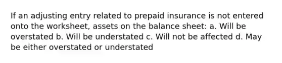 If an adjusting entry related to prepaid insurance is not entered onto the worksheet, assets on the balance sheet: a. Will be overstated b. Will be understated c. Will not be affected d. May be either overstated or understated