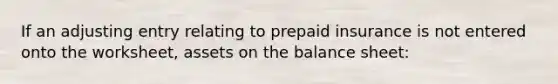 If an adjusting entry relating to prepaid insurance is not entered onto the worksheet, assets on the balance sheet: