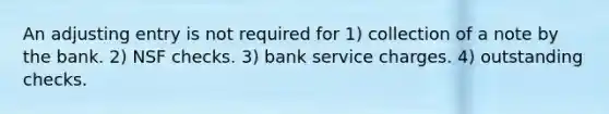 An adjusting entry is not required for 1) collection of a note by the bank. 2) NSF checks. 3) bank service charges. 4) outstanding checks.