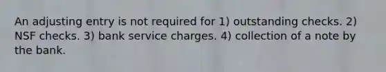 An adjusting entry is not required for 1) outstanding checks. 2) NSF checks. 3) bank service charges. 4) collection of a note by the bank.