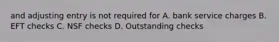 and adjusting entry is not required for A. bank service charges B. EFT checks C. NSF checks D. Outstanding checks