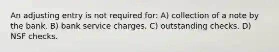 An adjusting entry is not required for: A) collection of a note by the bank. B) bank service charges. C) outstanding checks. D) NSF checks.