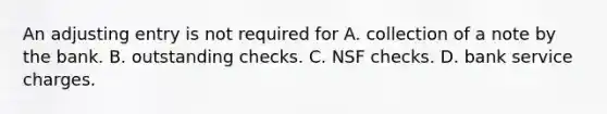 An adjusting entry is not required for A. collection of a note by the bank. B. outstanding checks. C. NSF checks. D. bank service charges.