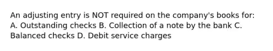 An adjusting entry is NOT required on the company's books for: A. Outstanding checks B. Collection of a note by the bank C. Balanced checks D. Debit service charges