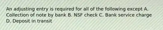 An adjusting entry is required for all of the following except A. Collection of note by bank B. NSF check C. Bank service charge D. Deposit in transit