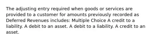 The adjusting entry required when goods or services are provided to a customer for amounts previously recorded as Deferred Revenues includes: Multiple Choice A credit to a liability. A debit to an asset. A debit to a liability. A credit to an asset.