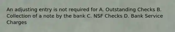 An adjusting entry is not required for A. Outstanding Checks B. Collection of a note by the bank C. NSF Checks D. Bank Service Charges