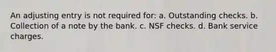 An adjusting entry is not required for: a. Outstanding checks. b. Collection of a note by the bank. c. NSF checks. d. Bank service charges.