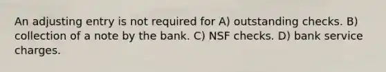 An adjusting entry is not required for A) outstanding checks. B) collection of a note by the bank. C) NSF checks. D) bank service charges.