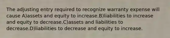 The adjusting entry required to recognize warranty expense will cause A)assets and equity to increase.B)liabilities to increase and equity to decrease.C)assets and liabilities to decrease.D)liabilities to decrease and equity to increase.