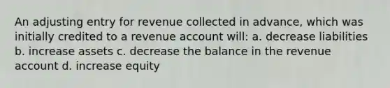 An adjusting entry for revenue collected in advance, which was initially credited to a revenue account will: a. decrease liabilities b. increase assets c. decrease the balance in the revenue account d. increase equity ​