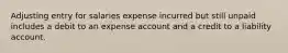 Adjusting entry for salaries expense incurred but still unpaid includes a debit to an expense account and a credit to a liability account.