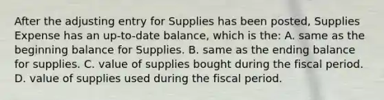 After the adjusting entry for Supplies has been posted, Supplies Expense has an up-to-date balance, which is the: A. same as the beginning balance for Supplies. B. same as the ending balance for supplies. C. value of supplies bought during the fiscal period. D. value of supplies used during the fiscal period.