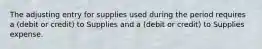 The adjusting entry for supplies used during the period requires a (debit or credit) to Supplies and a (debit or credit) to Supplies expense.