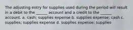 The adjusting entry for supplies used during the period will result in a debit to the ______ account and a credit to the ______ account. a. cash; supplies expense b. supplies expense; cash c. supplies; supplies expense d. supplies expense; supplies