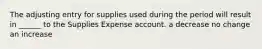 The adjusting entry for supplies used during the period will result in ______ to the Supplies Expense account. a decrease no change an increase