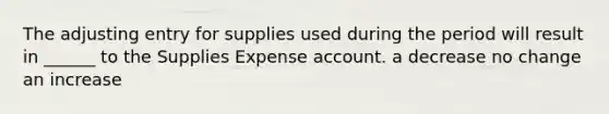 The adjusting entry for supplies used during the period will result in ______ to the Supplies Expense account. a decrease no change an increase