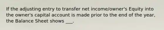 If the adjusting entry to transfer net income/owner's Equity into the owner's capital account is made prior to the end of the year, the Balance Sheet shows ___.