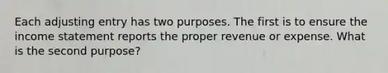 Each adjusting entry has two purposes. The first is to ensure the income statement reports the proper revenue or expense. What is the second purpose?