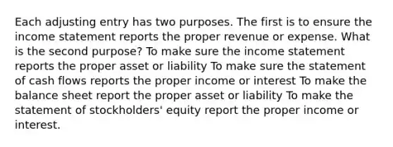 Each adjusting entry has two purposes. The first is to ensure the <a href='https://www.questionai.com/knowledge/kCPMsnOwdm-income-statement' class='anchor-knowledge'>income statement</a> reports the proper revenue or expense. What is the second purpose? To make sure the income statement reports the proper asset or liability To make sure the statement of cash flows reports the proper income or interest To make the balance sheet report the proper asset or liability To make the statement of stockholders' equity report the proper income or interest.