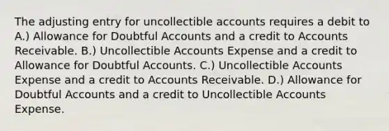 The adjusting entry for uncollectible accounts requires a debit to A.) Allowance for Doubtful Accounts and a credit to Accounts Receivable. B.) Uncollectible Accounts Expense and a credit to Allowance for Doubtful Accounts. C.) Uncollectible Accounts Expense and a credit to Accounts Receivable. D.) Allowance for Doubtful Accounts and a credit to Uncollectible Accounts Expense.