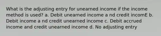 What is the adjusting entry for unearned income if the income method is used? a. Debit unearned income a nd credit incomE b. Debit income a nd credit unearned income c. Debit accrued income and credit unearned income d. No adjusting entry