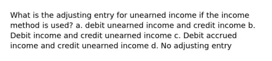 What is the adjusting entry for unearned income if the income method is used? a. debit unearned income and credit income b. Debit income and credit unearned income c. Debit accrued income and credit unearned income d. No adjusting entry