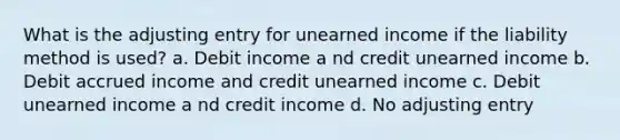 What is the adjusting entry for unearned income if the liability method is used? a. Debit income a nd credit unearned income b. Debit accrued income and credit unearned income c. Debit unearned income a nd credit income d. No adjusting entry