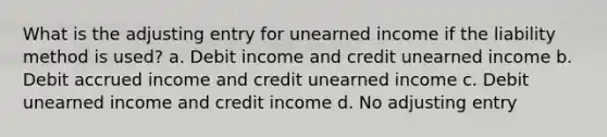 What is the adjusting entry for unearned income if the liability method is used? a. Debit income and credit unearned income b. Debit accrued income and credit unearned income c. Debit unearned income and credit income d. No adjusting entry