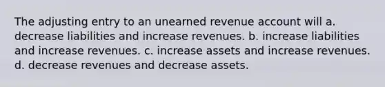 The adjusting entry to an unearned revenue account will a. decrease liabilities and increase revenues. b. increase liabilities and increase revenues. c. increase assets and increase revenues. d. decrease revenues and decrease assets.