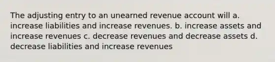 The adjusting entry to an unearned revenue account will a. increase liabilities and increase revenues. b. increase assets and increase revenues c. decrease revenues and decrease assets d. decrease liabilities and increase revenues