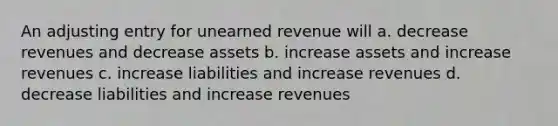 An adjusting entry for unearned revenue will a. decrease revenues and decrease assets b. increase assets and increase revenues c. increase liabilities and increase revenues d. decrease liabilities and increase revenues