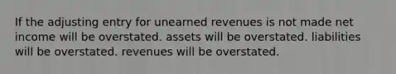 If the adjusting entry for unearned revenues is not made net income will be overstated. assets will be overstated. liabilities will be overstated. revenues will be overstated.