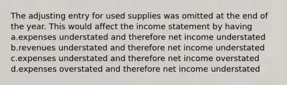 The adjusting entry for used supplies was omitted at the end of the year. This would affect the income statement by having a.expenses understated and therefore net income understated b.revenues understated and therefore net income understated c.expenses understated and therefore net income overstated d.expenses overstated and therefore net income understated