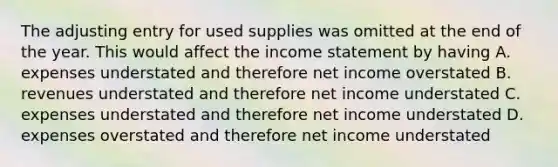 The adjusting entry for used supplies was omitted at the end of the year. This would affect the income statement by having A. expenses understated and therefore net income overstated B. revenues understated and therefore net income understated C. expenses understated and therefore net income understated D. expenses overstated and therefore net income understated