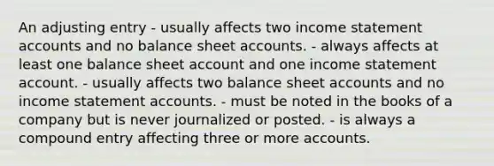 An adjusting entry - usually affects two income statement accounts and no balance sheet accounts. - always affects at least one balance sheet account and one income statement account. - usually affects two balance sheet accounts and no income statement accounts. - must be noted in the books of a company but is never journalized or posted. - is always a compound entry affecting three or more accounts.